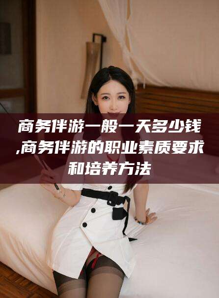 孝义商务伴游一般一天多少钱,商务伴游的职业素质要求和培养方法