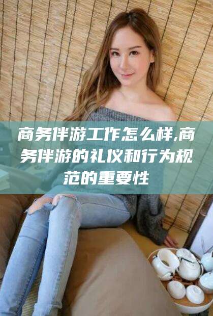 孝义商务伴游工作怎么样,商务伴游的礼仪和行为规范的重要性