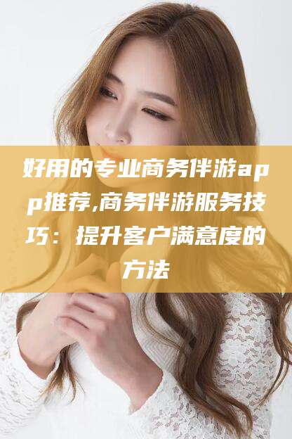孝义好用的专业商务伴游app推荐,商务伴游服务技巧：提升客户满意度的方法