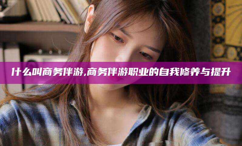 孝义什么叫商务伴游,商务伴游职业的自我修养与提升