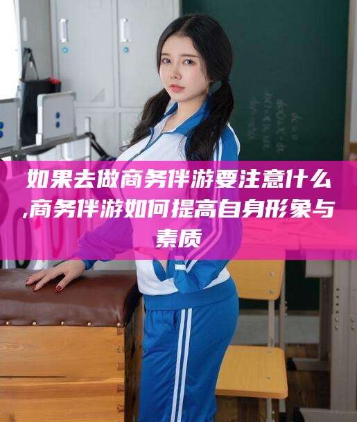 孝义如果去做商务伴游要注意什么,商务伴游如何提高自身形象与素质