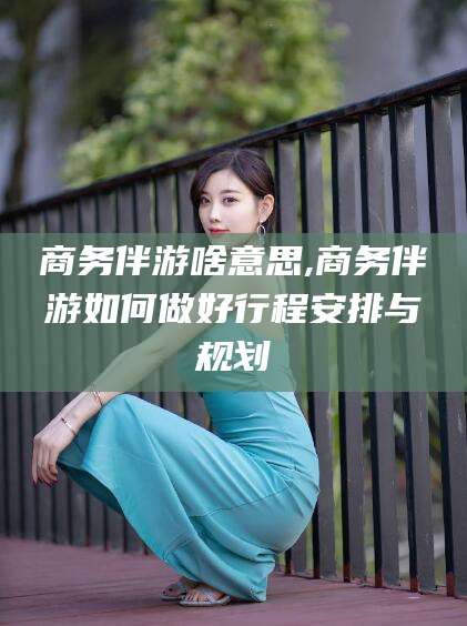 孝义商务伴游啥意思,商务伴游如何做好行程安排与规划