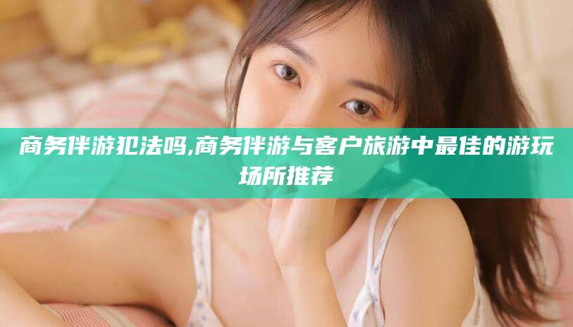 孝义商务伴游犯法吗,商务伴游与客户旅游中最佳的游玩场所推荐