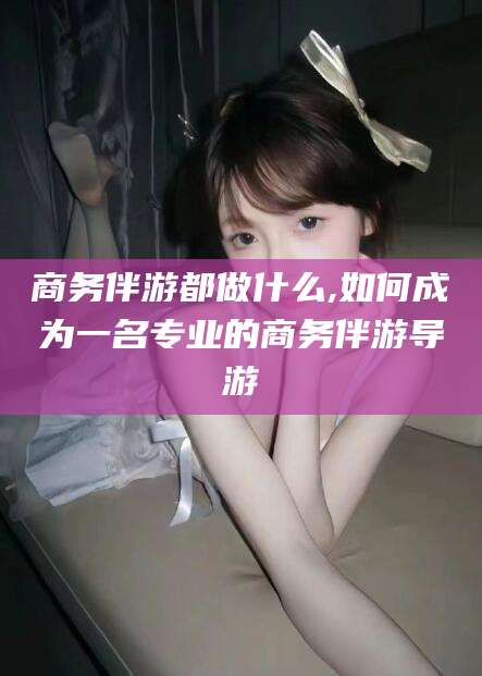 孝义商务伴游都做什么,如何成为一名专业的商务伴游导游