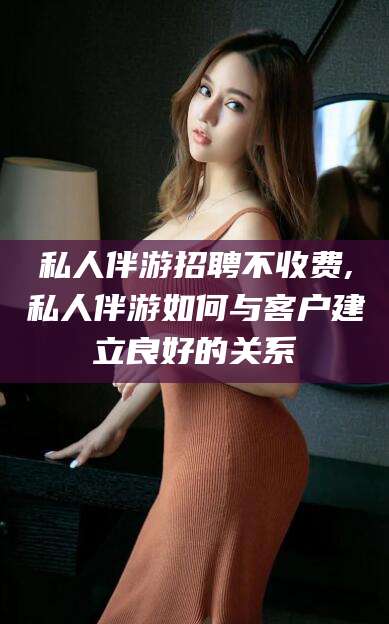 孝义私人伴游招聘不收费,私人伴游如何与客户建立良好的关系