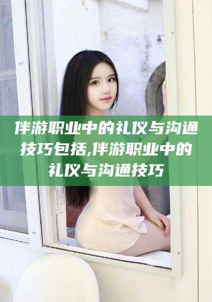 孝义伴游职业中的礼仪与沟通技巧包括,伴游职业中的礼仪与沟通技巧