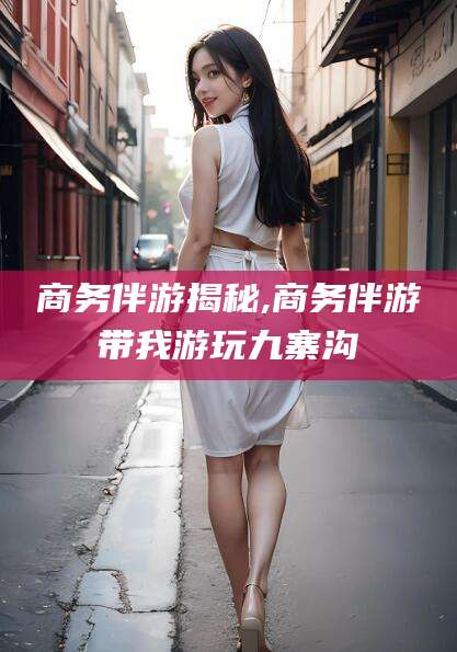 孝义商务伴游揭秘,商务伴游带我游玩九寨沟