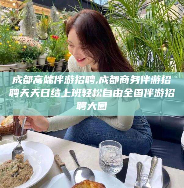 孝义成都高端伴游招聘,成都商务伴游招聘天天日结上班轻松自由全国伴游招聘大圈