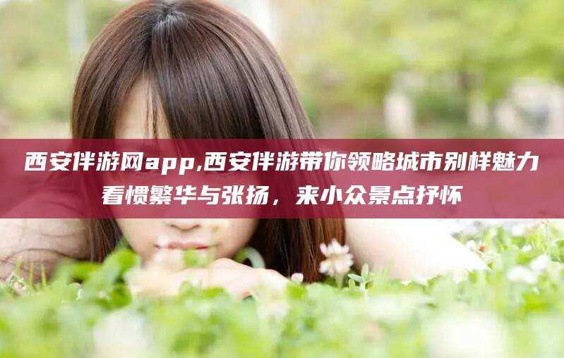 孝义西安伴游网app,西安伴游带你领略城市别样魅力看惯繁华与张扬，来小众景点抒怀