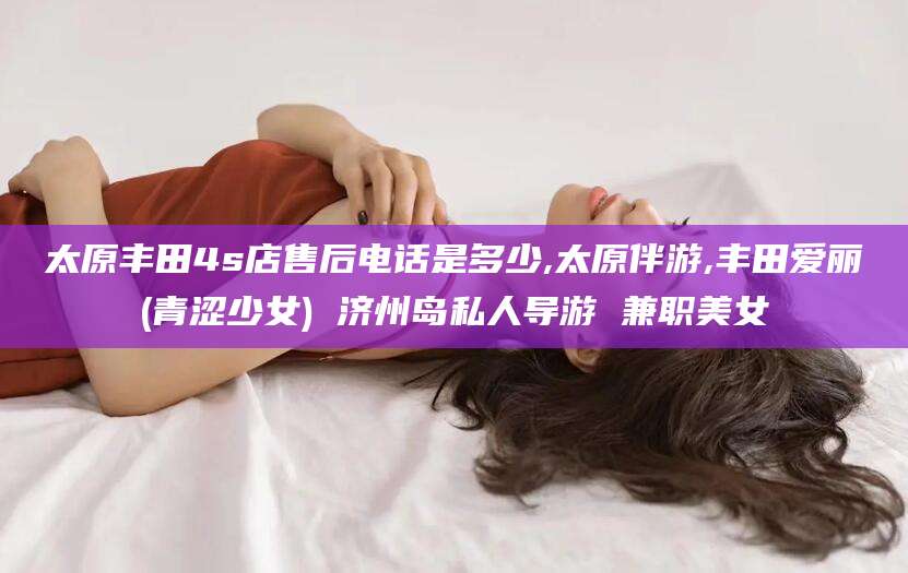 孝义太原丰田4s店售后电话是多少,太原伴游,丰田爱丽(青涩少女) 济州岛私人导游 兼职美女