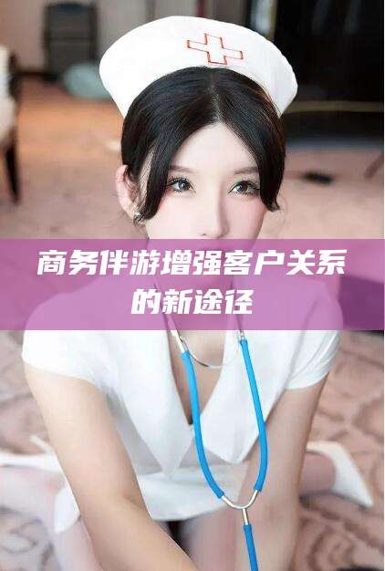 孝义商务伴游增强客户关系的新途径