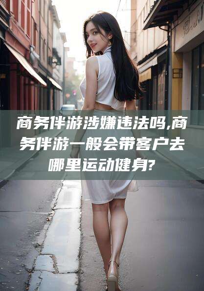 孝义商务伴游涉嫌违法吗,商务伴游一般会带客户去哪里运动健身?