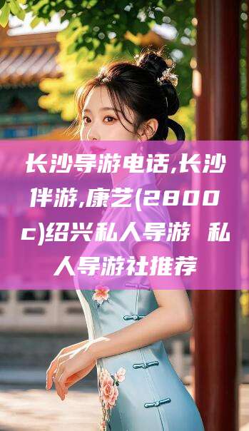 孝义长沙导游电话,长沙伴游,康艺(2800c)绍兴私人导游 私人导游社推荐