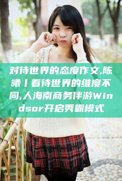 孝义对待世界的态度作文,陈曦丨看待世界的维度不同,人海南商务伴游Windsor开启秀霸模式