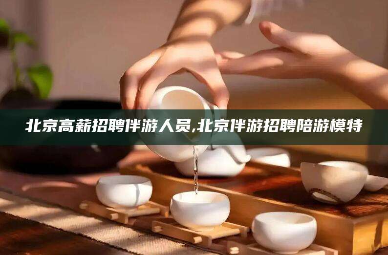 孝义北京高薪招聘伴游人员,北京伴游招聘陪游模特