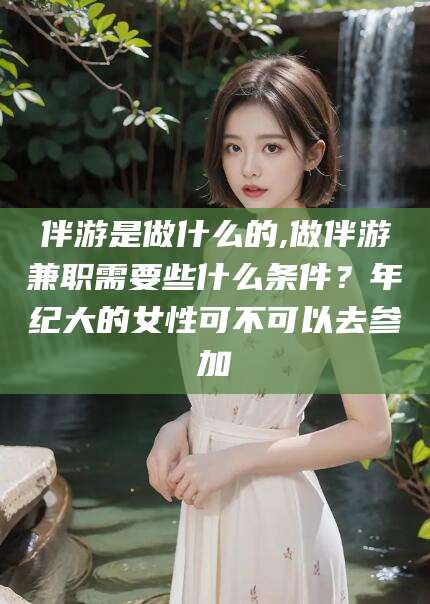 孝义伴游是做什么的,做伴游兼职需要些什么条件？年纪大的女性可不可以去参加