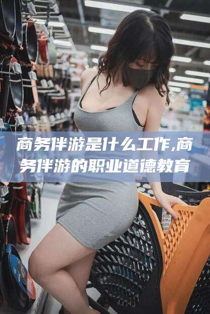 孝义商务伴游是什么工作,商务伴游的职业道德教育