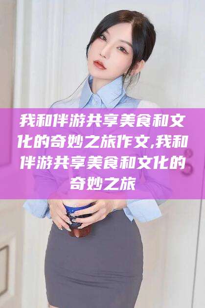孝义我和伴游共享美食和文化的奇妙之旅作文,我和伴游共享美食和文化的奇妙之旅