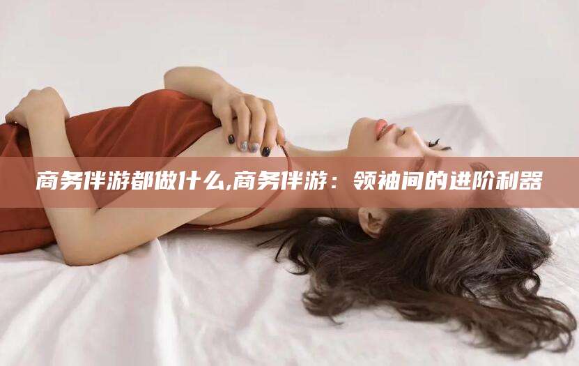 孝义商务伴游都做什么,商务伴游：领袖间的进阶利器