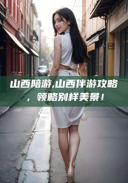孝义山西陪游,山西伴游攻略，领略别样美景！