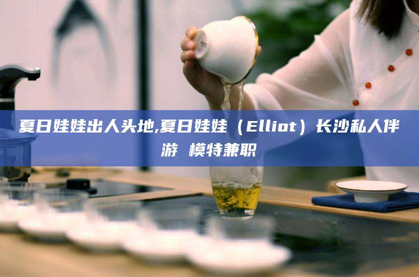 孝义夏日娃娃出人头地,夏日娃娃（Elliot）长沙私人伴游 模特兼职