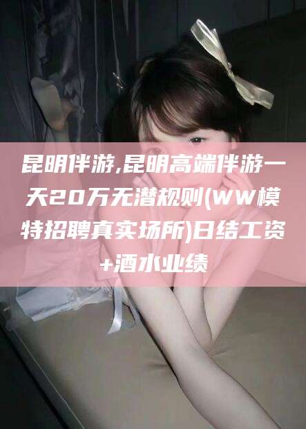 孝义昆明伴游,昆明高端伴游一天20万无潜规则(WW模特招聘真实场所)日结工资+酒水业绩