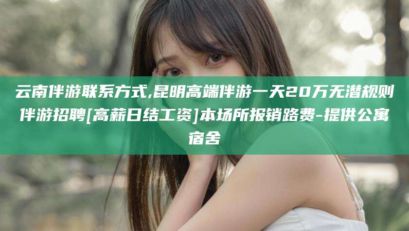 孝义云南伴游联系方式,昆明高端伴游一天20万无潜规则伴游招聘[高薪日结工资]本场所报销路费-提供公寓宿舍