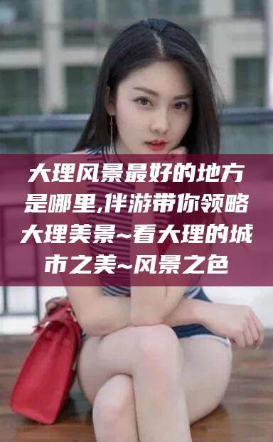 孝义大理风景最好的地方是哪里,伴游带你领略大理美景~看大理的城市之美~风景之色