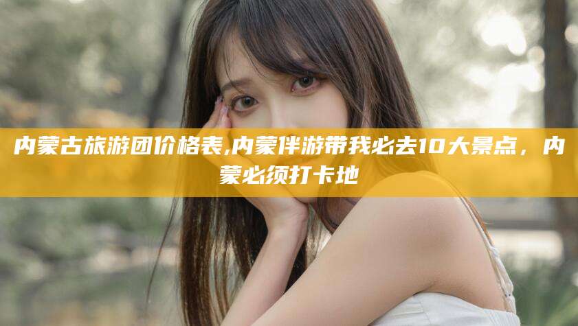 孝义内蒙古旅游团价格表,内蒙伴游带我必去10大景点，内蒙必须打卡地