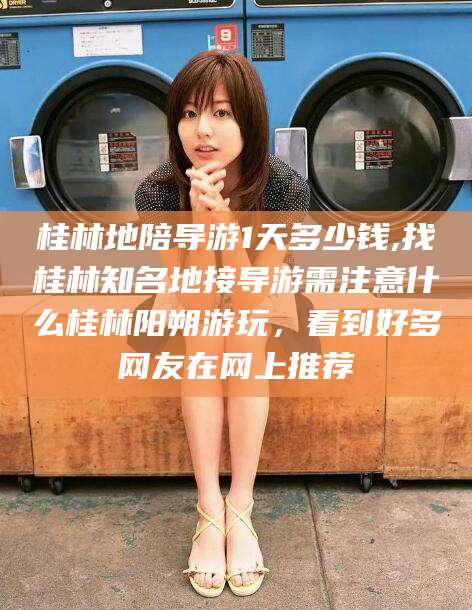 孝义桂林地陪导游1天多少钱,找桂林知名地接导游需注意什么桂林阳朔游玩，看到好多网友在网上推荐