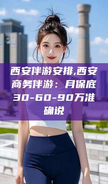 孝义西安伴游安排,西安商务伴游：月保底30-60-90万准确说