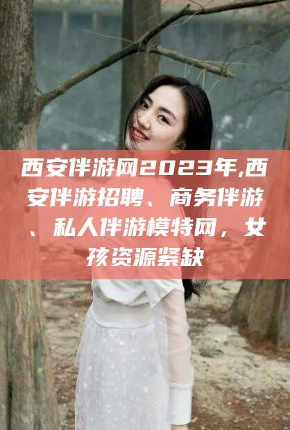 孝义西安伴游网2023年,西安伴游招聘、商务伴游、私人伴游模特网，女孩资源紧缺