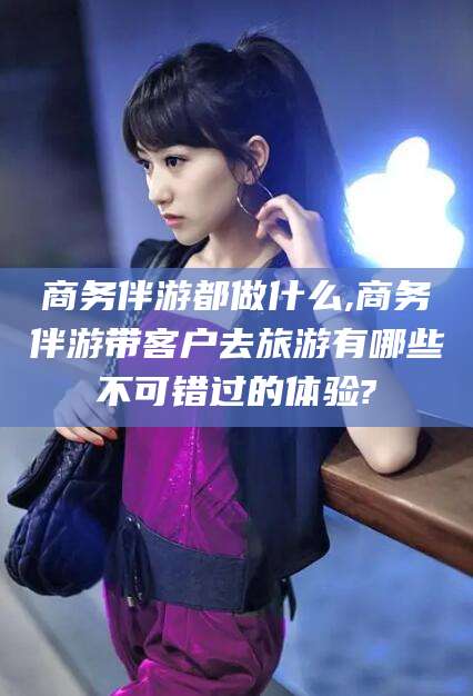 孝义商务伴游都做什么,商务伴游带客户去旅游有哪些不可错过的体验?