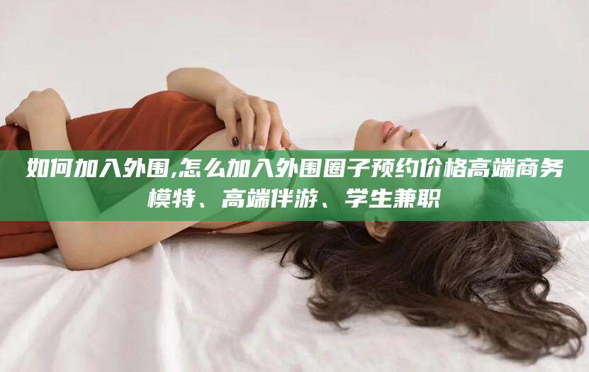 孝义如何加入外围,怎么加入外围圈子预约价格高端商务模特、高端伴游、学生兼职
