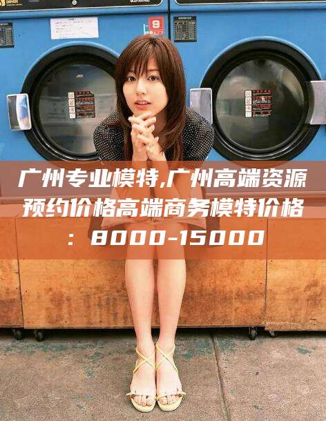 孝义广州专业模特,广州高端资源预约价格高端商务模特价格：8000-15000