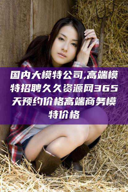 孝义国内大模特公司,高端模特招聘久久资源网365天预约价格高端商务模特价格
