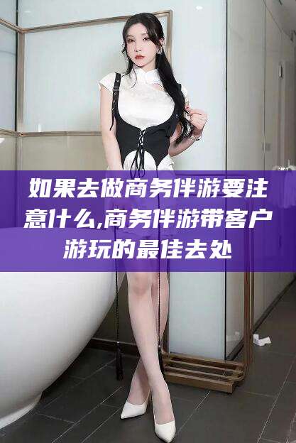 孝义如果去做商务伴游要注意什么,商务伴游带客户游玩的最佳去处