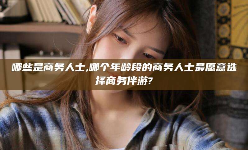 孝义哪些是商务人士,哪个年龄段的商务人士最愿意选择商务伴游?