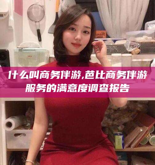 孝义什么叫商务伴游,芭比商务伴游服务的满意度调查报告