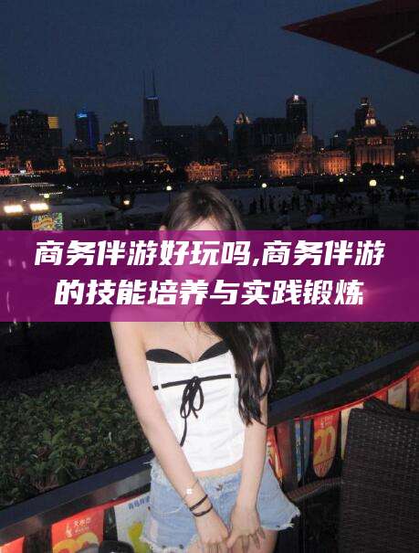 孝义商务伴游好玩吗,商务伴游的技能培养与实践锻炼