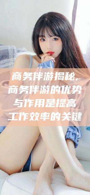 孝义商务伴游揭秘,商务伴游的优势与作用是提高工作效率的关键