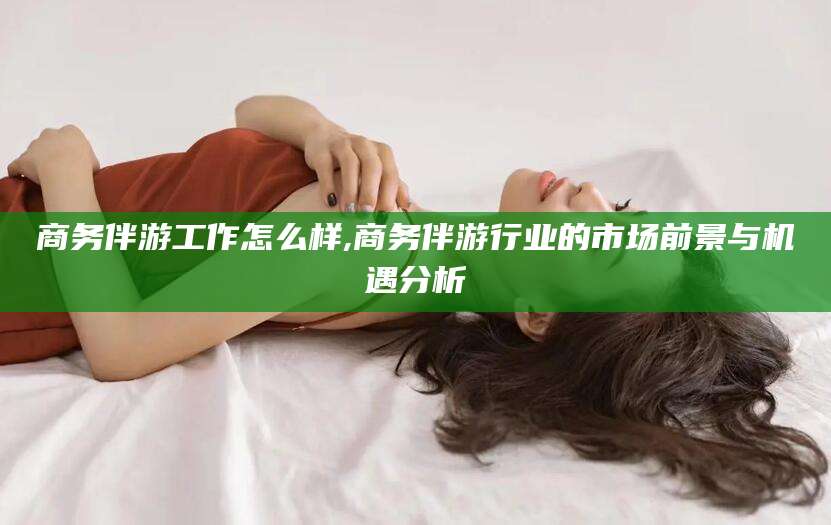 孝义商务伴游工作怎么样,商务伴游行业的市场前景与机遇分析