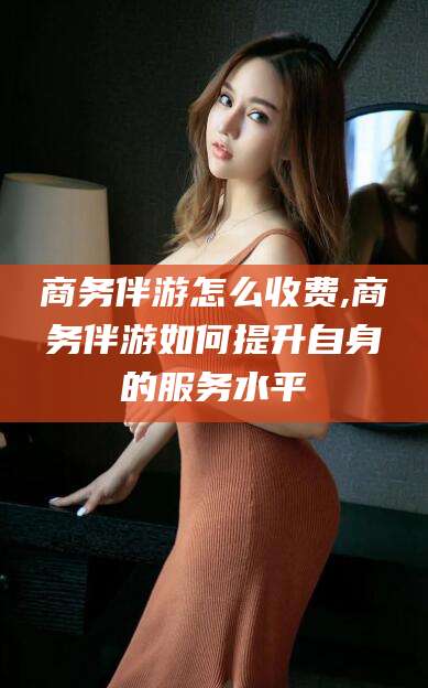 孝义商务伴游怎么收费,商务伴游如何提升自身的服务水平